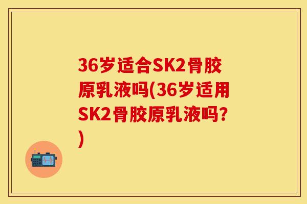 36岁适合SK2骨胶原乳液吗(36岁适用SK2骨胶原乳液吗？)