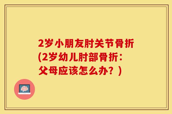 2岁小朋友肘关节骨折(2岁幼儿肘部骨折：父母应该怎么办？)