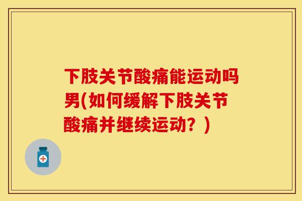 下肢关节酸痛能运动吗男(如何缓解下肢关节酸痛并继续运动？)