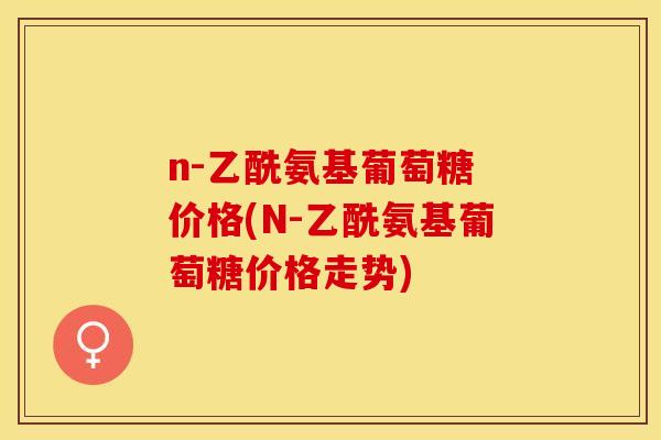 n-乙酰氨基葡萄糖 价格(N-乙酰氨基葡萄糖价格走势)