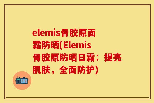 elemis骨胶原面霜防晒(Elemis骨胶原防晒日霜：提亮肌肤，全面防护)