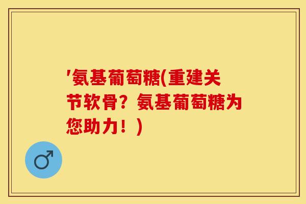 ′氨基葡萄糖(重建关节软骨？氨基葡萄糖为您助力！)