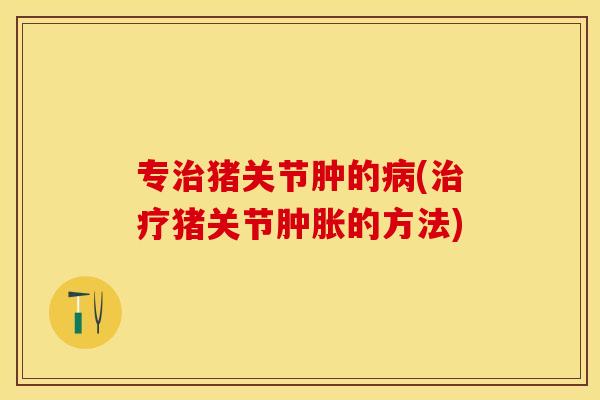 专治猪关节肿的病(治疗猪关节肿胀的方法)