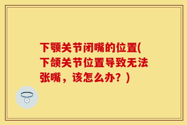 下颚关节闭嘴的位置(下颌关节位置导致无法张嘴，该怎么办？)