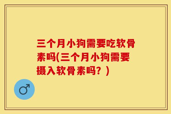 三个月小狗需要吃软骨素吗(三个月小狗需要摄入软骨素吗？)