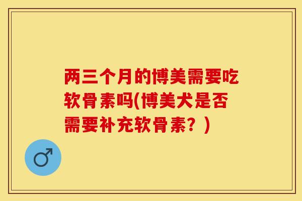 两三个月的博美需要吃软骨素吗(博美犬是否需要补充软骨素？)