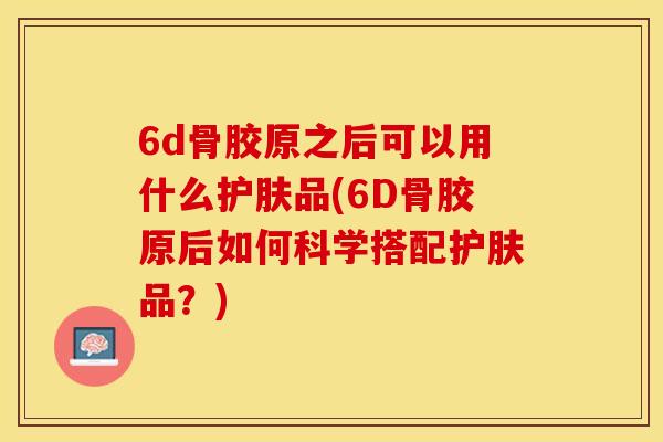 6d骨胶原之后可以用什么护肤品(6D骨胶原后如何科学搭配护肤品？)