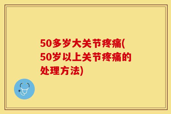 50多岁大关节疼痛(50岁以上关节疼痛的处理方法)