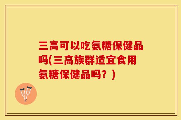 三高可以吃氨糖保健品吗(三高族群适宜食用氨糖保健品吗？)