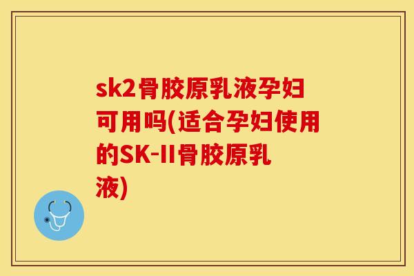 sk2骨胶原乳液孕妇可用吗(适合孕妇使用的SK-II骨胶原乳液)