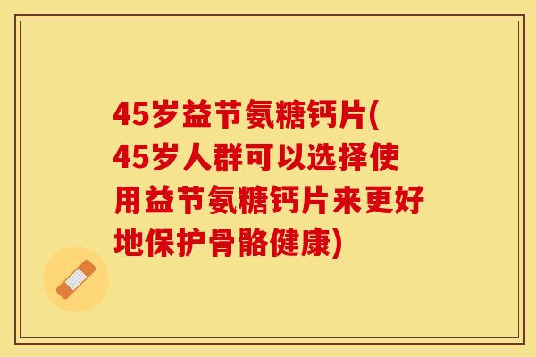 45岁益节氨糖钙片(45岁人群可以选择使用益节氨糖钙片来更好地保护骨骼健康)