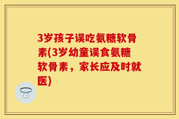 3岁孩子误吃氨糖软骨素(3岁幼童误食氨糖软骨素，家长应及时就医)