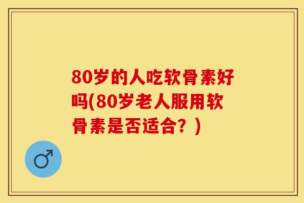 80岁的人吃软骨素好吗(80岁老人服用软骨素是否适合？)