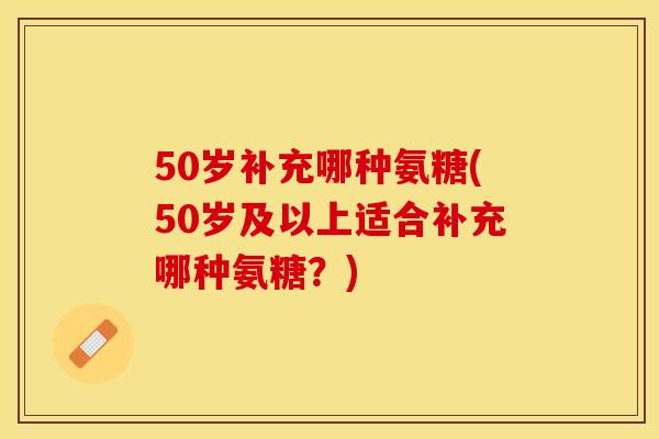 50岁补充哪种氨糖(50岁及以上适合补充哪种氨糖？)