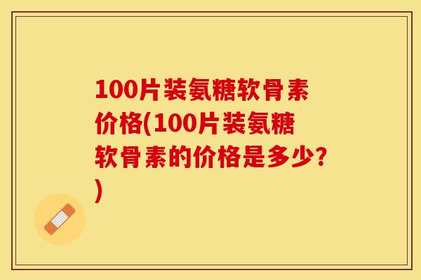 100片装氨糖软骨素价格(100片装氨糖软骨素的价格是多少？)
