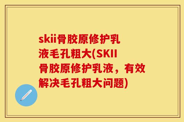 skii骨胶原修护乳液毛孔粗大(SKII骨胶原修护乳液，有效解决毛孔粗大问题)