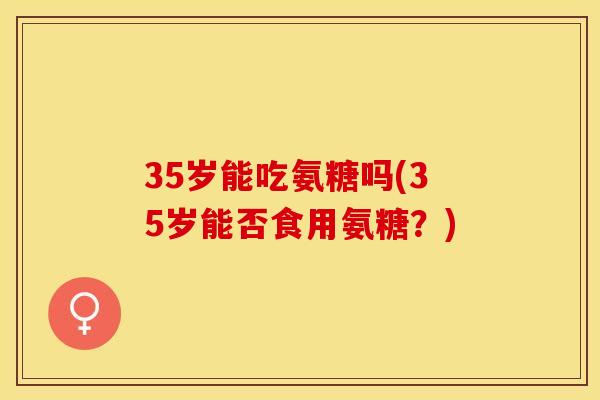 35岁能吃氨糖吗(35岁能否食用氨糖？)