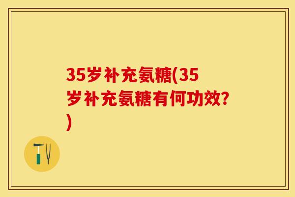35岁补充氨糖(35岁补充氨糖有何功效？)