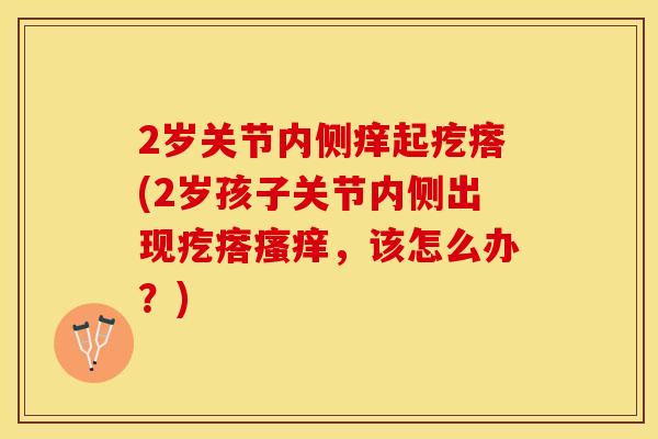 2岁关节内侧痒起疙瘩(2岁孩子关节内侧出现疙瘩瘙痒，该怎么办？)