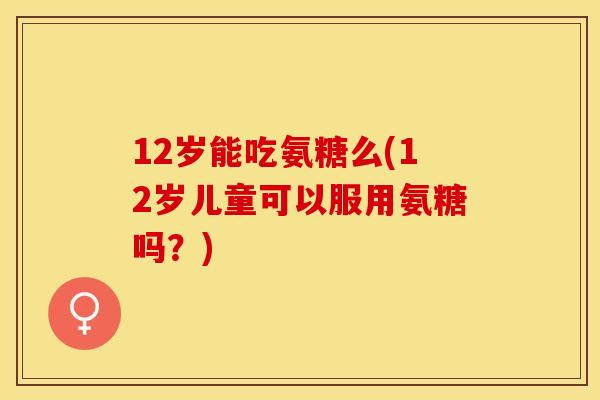 12岁能吃氨糖么(12岁儿童可以服用氨糖吗？)