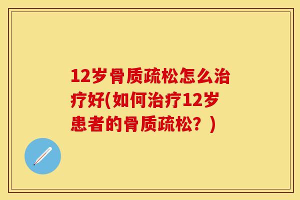 12岁骨质疏松怎么治疗好(如何治疗12岁患者的骨质疏松？)