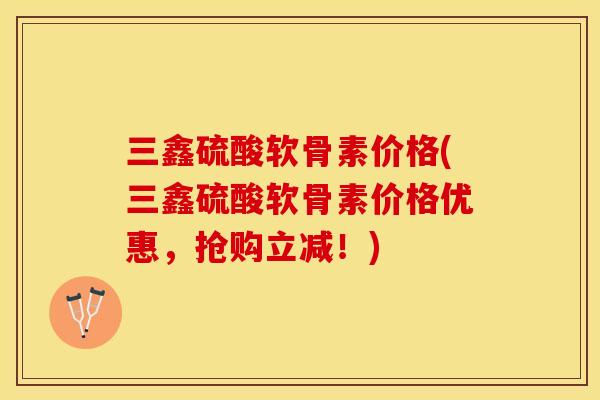 三鑫硫酸软骨素价格(三鑫硫酸软骨素价格优惠，抢购立减！)