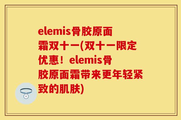 elemis骨胶原面霜双十一(双十一限定优惠！elemis骨胶原面霜带来更年轻紧致的肌肤)