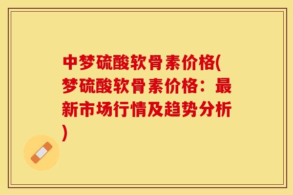 中梦硫酸软骨素价格(梦硫酸软骨素价格：最新市场行情及趋势分析)