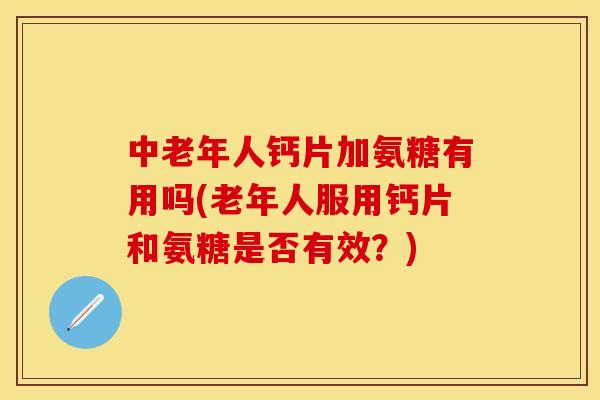 中老年人钙片加氨糖有用吗(老年人服用钙片和氨糖是否有效？)