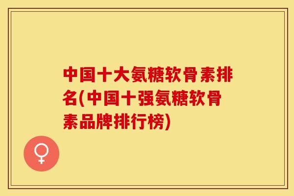 中国十大氨糖软骨素排名(中国十强氨糖软骨素品牌排行榜)