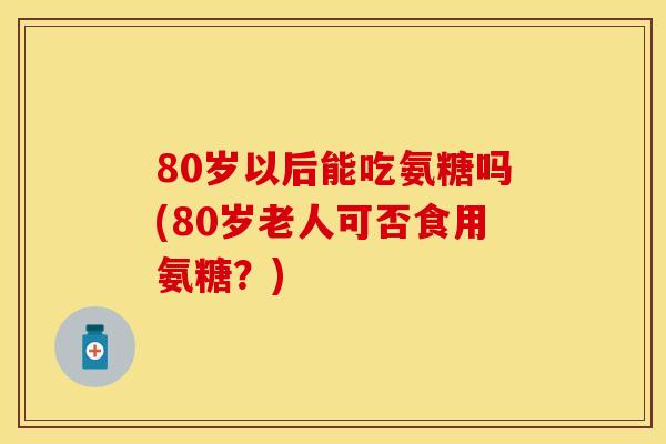 80岁以后能吃氨糖吗(80岁老人可否食用氨糖？)