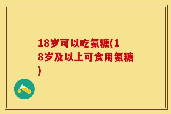18岁可以吃氨糖(18岁及以上可食用氨糖)