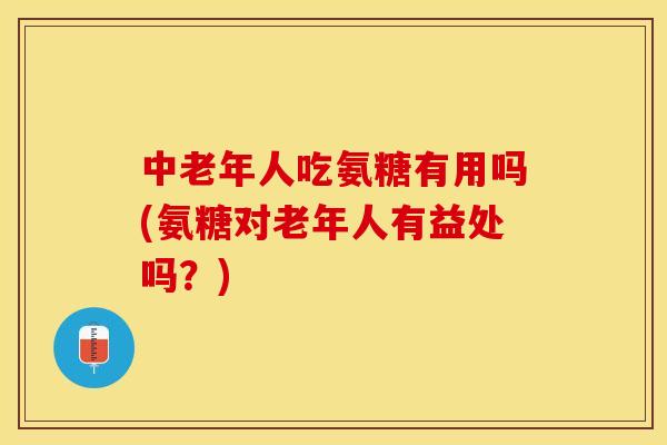 中老年人吃氨糖有用吗(氨糖对老年人有益处吗？)