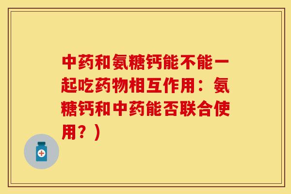 中药和氨糖钙能不能一起吃药物相互作用：氨糖钙和中药能否联合使用？)-第1张图片-关节保镖