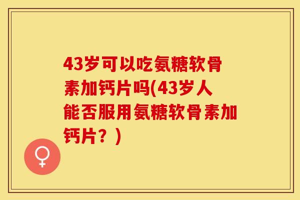 43岁可以吃氨糖软骨素加钙片吗(43岁人能否服用氨糖软骨素加钙片？)