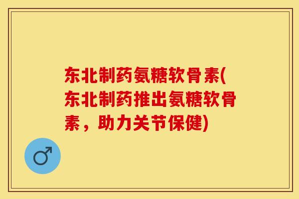 东北制药氨糖软骨素(东北制药推出氨糖软骨素，助力关节保健)