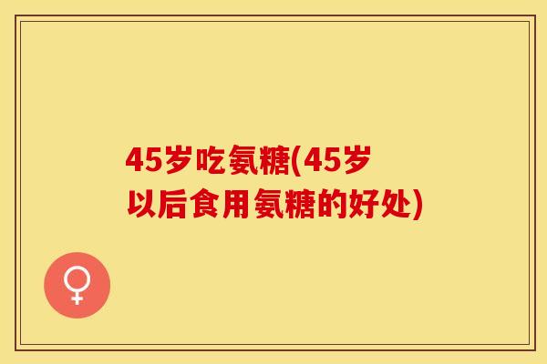 45岁吃氨糖(45岁以后食用氨糖的好处)