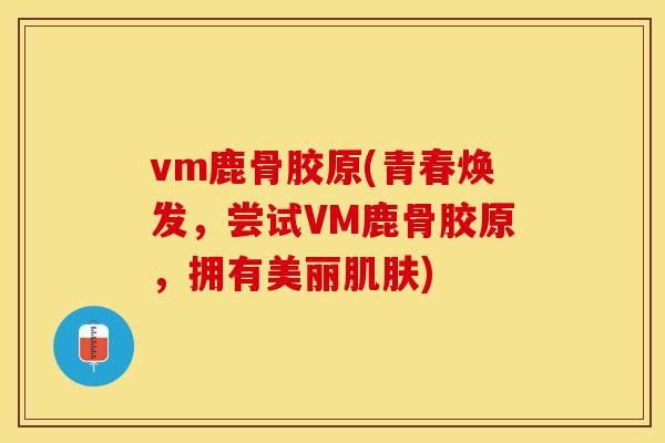 vm鹿骨胶原(青春焕发，尝试VM鹿骨胶原，拥有美丽肌肤)