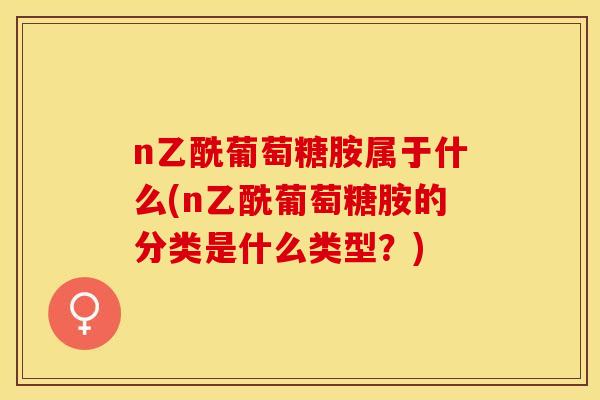 n乙酰葡萄糖胺属于什么(n乙酰葡萄糖胺的分类是什么类型？)