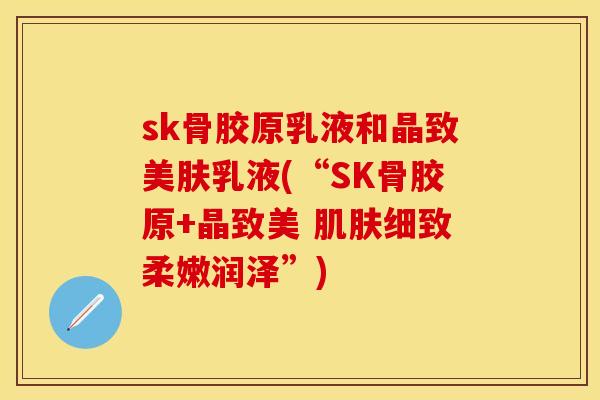 sk骨胶原乳液和晶致美肤乳液(“SK骨胶原+晶致美 肌肤细致柔嫩润泽”)