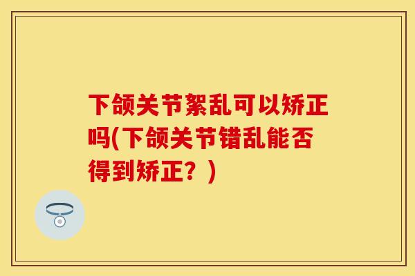 下颌关节絮乱可以矫正吗(下颌关节错乱能否得到矫正？)