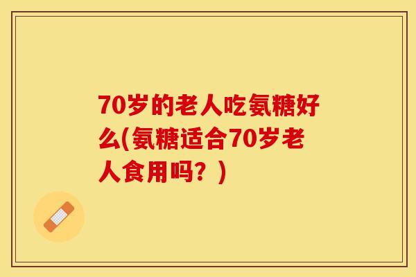 70岁的老人吃氨糖好么(氨糖适合70岁老人食用吗？)