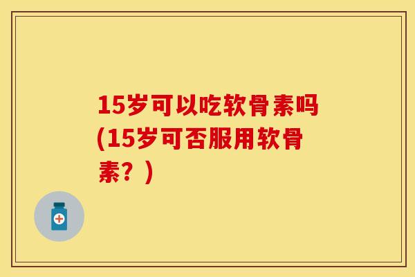 15岁可以吃软骨素吗(15岁可否服用软骨素？)