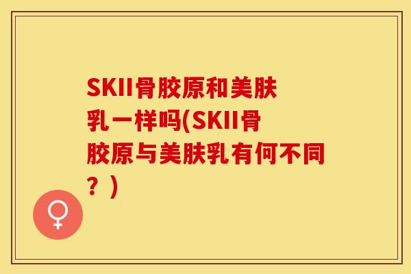 SKII骨胶原和美肤乳一样吗(SKII骨胶原与美肤乳有何不同？)