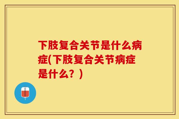 下肢复合关节是什么病症(下肢复合关节病症是什么？)