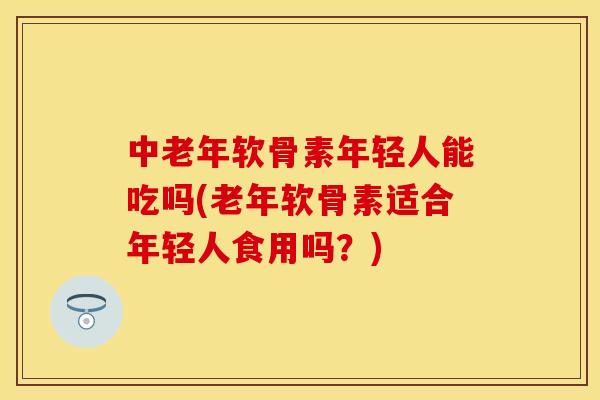 中老年软骨素年轻人能吃吗(老年软骨素适合年轻人食用吗？)