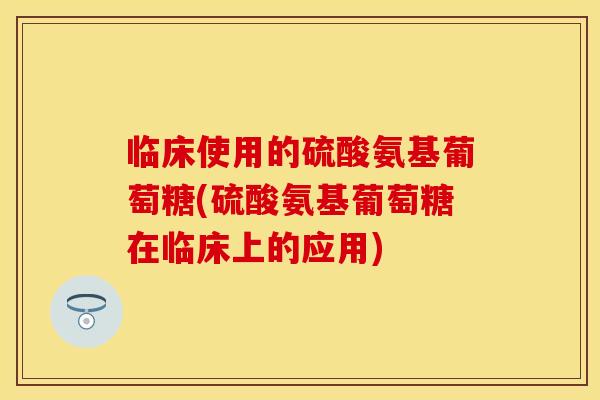 临床使用的硫酸氨基葡萄糖(硫酸氨基葡萄糖在临床上的应用)