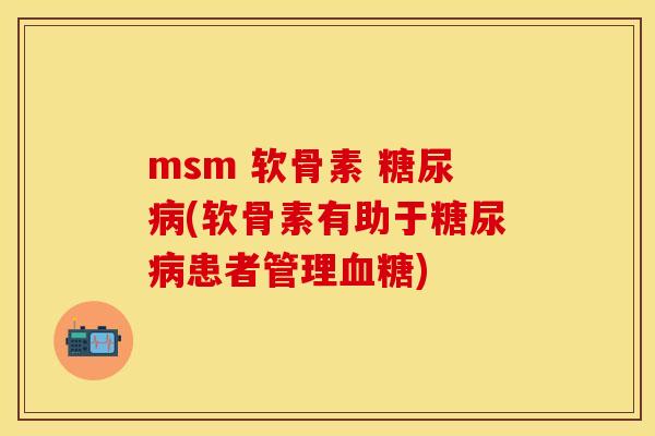 msm 软骨素 糖尿病(软骨素有助于糖尿病患者管理血糖)