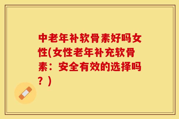 中老年补软骨素好吗女性(女性老年补充软骨素：安全有效的选择吗？)