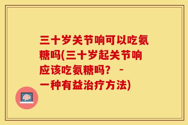 三十岁关节响可以吃氨糖吗(三十岁起关节响应该吃氨糖吗？ - 一种有益治疗方法)